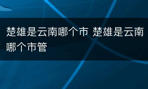 楚雄是云南哪个市 楚雄是云南哪个市管