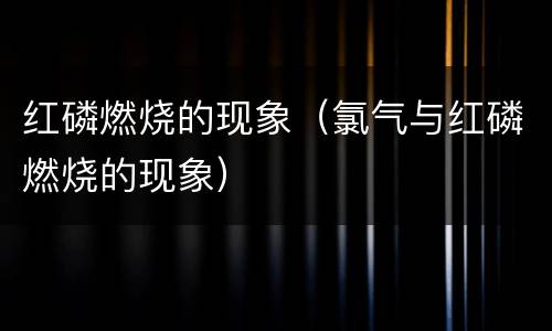 红磷燃烧的现象（氯气与红磷燃烧的现象）