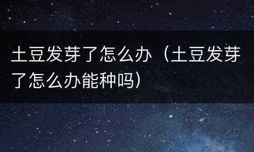 土豆发芽了怎么办（土豆发芽了怎么办能种吗）