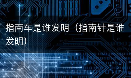 指南车是谁发明（指南针是谁发明）