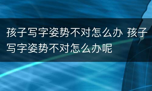 孩子写字姿势不对怎么办 孩子写字姿势不对怎么办呢