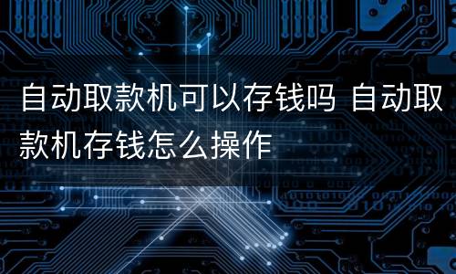 自动取款机可以存钱吗 自动取款机存钱怎么操作