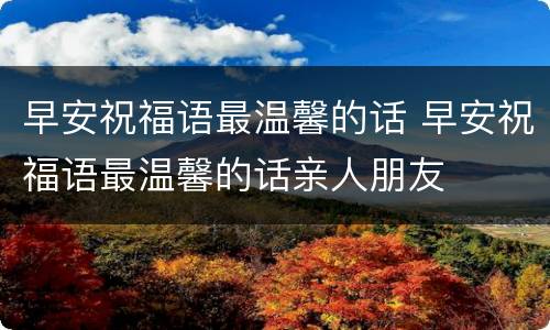 早安祝福语最温馨的话 早安祝福语最温馨的话亲人朋友