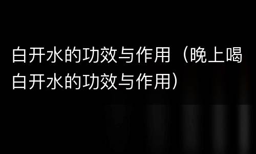 白开水的功效与作用（晚上喝白开水的功效与作用）