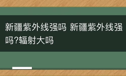 新疆紫外线强吗 新疆紫外线强吗?辐射大吗