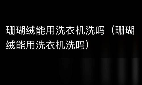 珊瑚绒能用洗衣机洗吗（珊瑚绒能用洗衣机洗吗）