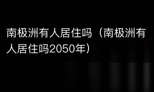 南极洲有人居住吗（南极洲有人居住吗2050年）