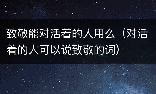 致敬能对活着的人用么（对活着的人可以说致敬的词）