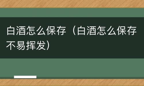 白酒怎么保存（白酒怎么保存不易挥发）