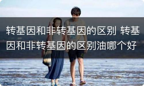 转基因和非转基因的区别 转基因和非转基因的区别油哪个好