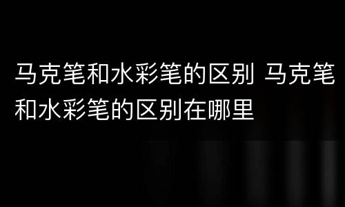 马克笔和水彩笔的区别 马克笔和水彩笔的区别在哪里