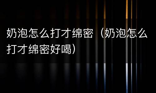 奶泡怎么打才绵密（奶泡怎么打才绵密好喝）