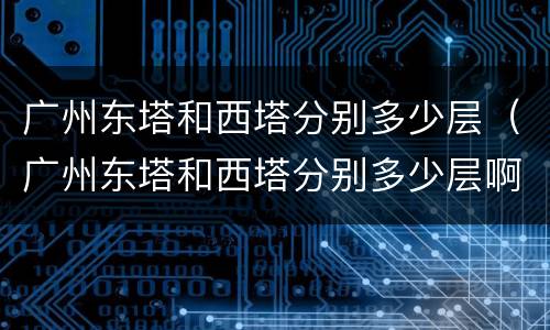 广州东塔和西塔分别多少层（广州东塔和西塔分别多少层啊）