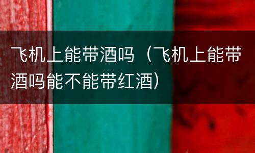 飞机上能带酒吗（飞机上能带酒吗能不能带红酒）