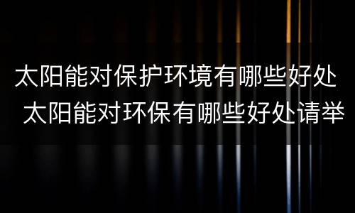 太阳能对保护环境有哪些好处 太阳能对环保有哪些好处请举例说明