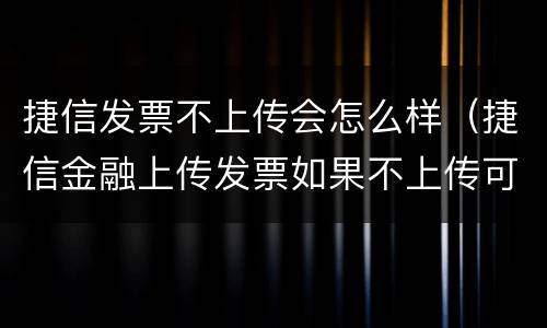 捷信发票不上传会怎么样（捷信金融上传发票如果不上传可以吗）