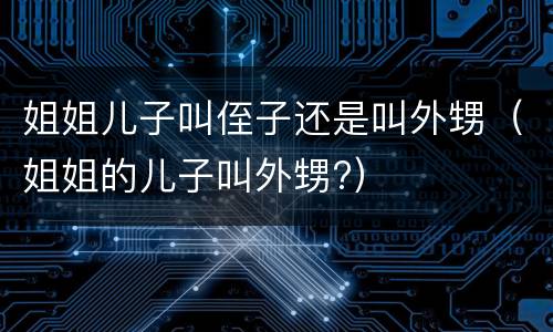 姐姐儿子叫侄子还是叫外甥（姐姐的儿子叫外甥?）