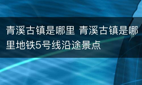 青溪古镇是哪里 青溪古镇是哪里地铁5号线沿途景点