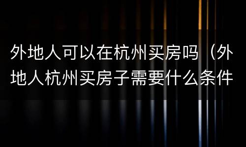 外地人可以在杭州买房吗（外地人杭州买房子需要什么条件）