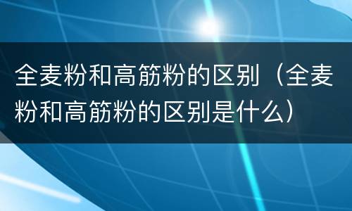 全麦粉和高筋粉的区别（全麦粉和高筋粉的区别是什么）
