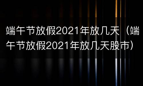 端午节放假2021年放几天（端午节放假2021年放几天股市）