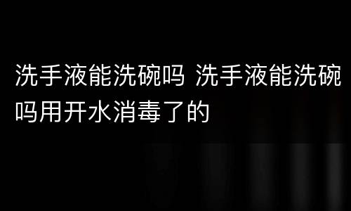 洗手液能洗碗吗 洗手液能洗碗吗用开水消毒了的