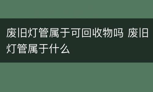 废旧灯管属于可回收物吗 废旧灯管属于什么
