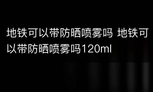 地铁可以带防晒喷雾吗 地铁可以带防晒喷雾吗120ml