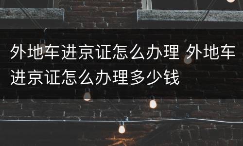 外地车进京证怎么办理 外地车进京证怎么办理多少钱