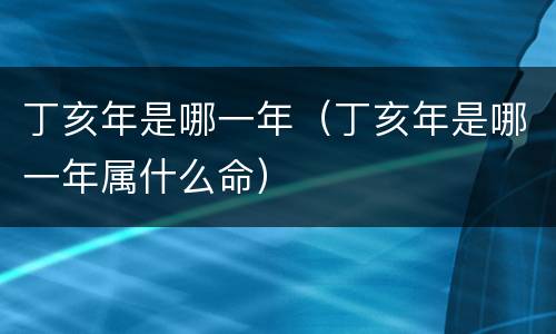 丁亥年是哪一年（丁亥年是哪一年属什么命）
