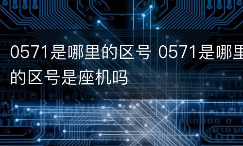 0571是哪里的区号 0571是哪里的区号是座机吗