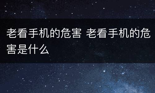 老看手机的危害 老看手机的危害是什么