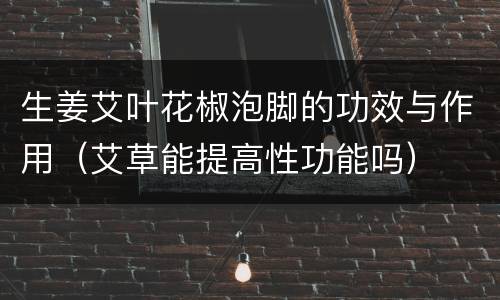 生姜艾叶花椒泡脚的功效与作用（艾草能提高性功能吗）