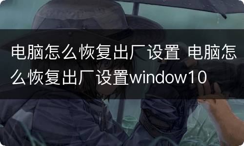 电脑怎么恢复出厂设置 电脑怎么恢复出厂设置window10