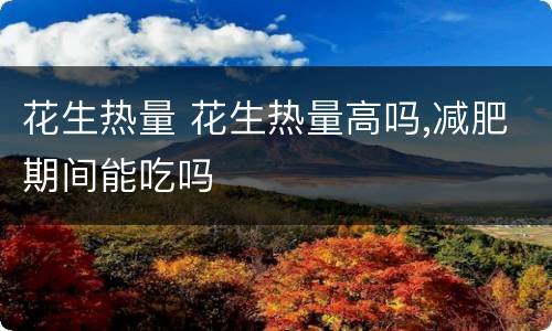 花生热量 花生热量高吗,减肥期间能吃吗