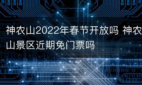 神农山2022年春节开放吗 神农山景区近期免门票吗