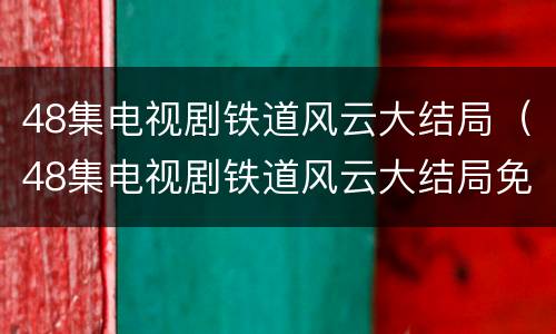 48集电视剧铁道风云大结局（48集电视剧铁道风云大结局免费观看）