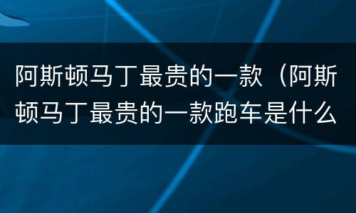 阿斯顿马丁最贵的一款（阿斯顿马丁最贵的一款跑车是什么样）