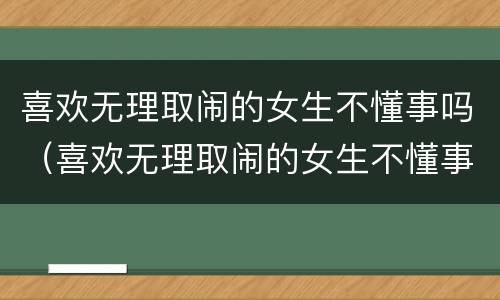 喜欢无理取闹的女生不懂事吗（喜欢无理取闹的女生不懂事吗为什么）