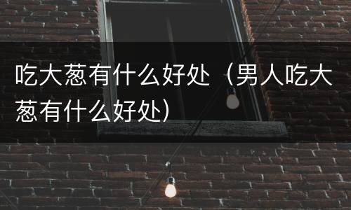 吃大葱有什么好处（男人吃大葱有什么好处）