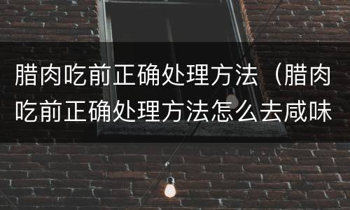 腊肉吃前正确处理方法（腊肉吃前正确处理方法怎么去咸味）