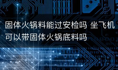 固体火锅料能过安检吗 坐飞机可以带固体火锅底料吗