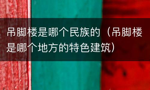 吊脚楼是哪个民族的（吊脚楼是哪个地方的特色建筑）