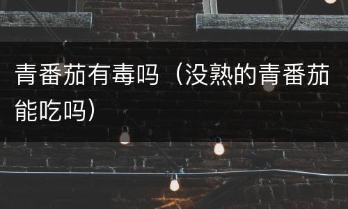 青番茄有毒吗（没熟的青番茄能吃吗）