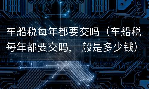 车船税每年都要交吗（车船税每年都要交吗,一般是多少钱）