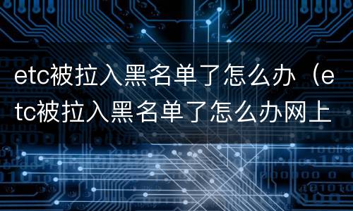 etc被拉入黑名单了怎么办（etc被拉入黑名单了怎么办网上怎么解除）