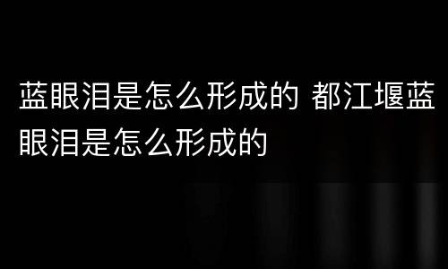 蓝眼泪是怎么形成的 都江堰蓝眼泪是怎么形成的