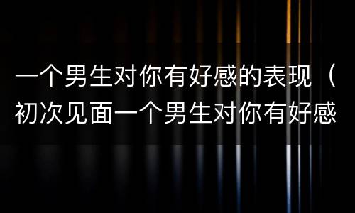 一个男生对你有好感的表现（初次见面一个男生对你有好感的表现）