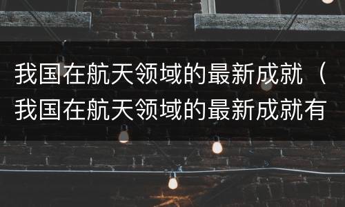 我国在航天领域的最新成就（我国在航天领域的最新成就有哪些）