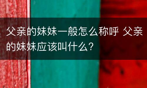 父亲的妹妹一般怎么称呼 父亲的妹妹应该叫什么?